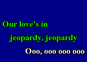 Our love's in

jeopardy, jeopardy

000, 000 000 000