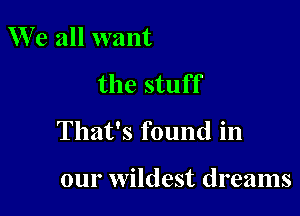 W e all want

the stuff

That's found in

our wildest dreams