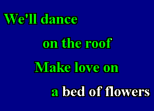 We'll dance

on the roof

Make love on

a bed of flowers