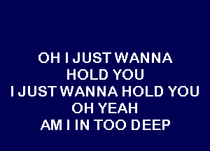 OH IJUST WANNA
HOLD YOU

IJUST WANNA HOLD YOU
OH YEAH
AM I IN TOO DEEP