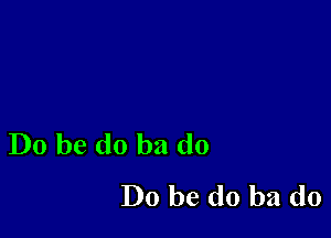 Do be do ba do
Do be do ba d0