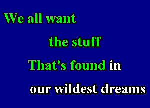 W e all want

the stuff

That's found in

our wildest dreams