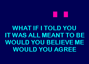 WHAT IF I TOLD YOU
IT WAS ALL MEANT TO BE
WOULD YOU BELIEVE ME
WOULD YOU AGREE