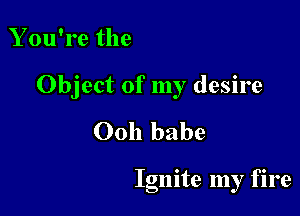 You're the

Object of my desire

Ooh babe

Ignite my fire