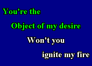 You're the

Object of my desire

W on't you

ignite my fire