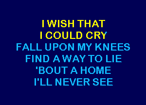IWISH THAT
I COULD CRY
FALL UPON MY KNEES
FIND AWAYTO LIE
'BOUTA HOME
I'LL NEVER SEE