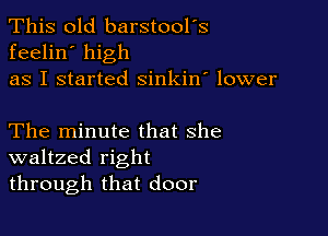 This old barstool's
feelin' high
as I started sinkin' lower

The minute that she
waltzed right
through that door