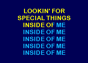 LOOKIN' FOR
SPECIAL THINGS
INSIDE OF ME

INSIDEOF ME
INSIDEOF ME

INSIDEOF ME
INSIDEOF ME