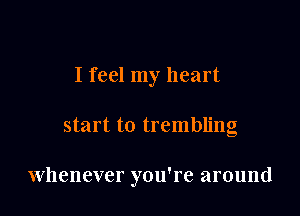 I feel my heart

start to trembling

Whenever you're around