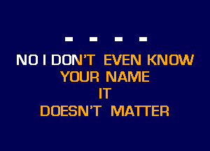 NO I DON'T EVEN KNOW
YOUR NAME
IT

DOESN'T MATTER