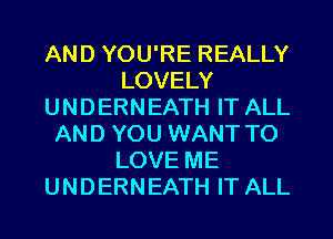 AND YOU'RE REALLY
LOVELY
UNDERNEATH IT ALL
AND YOU WANT TO
LOVE ME
UNDERNEATH IT ALL