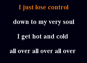 I just lose control

down to my very soul

I get hot and cold

all over all over all over