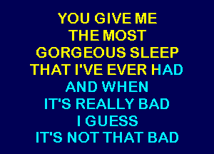 YOU GIVE ME
THE MOST
GORGEOUS SLEEP
THAT I'VE EVER HAD
AND WHEN
IT'S REALLY BAD

I GUESS
IT'S NOT THAT BAD