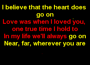 I believe that the heart does
go on
Love was when I loved you,
one true time I hold to
In my life we'll always go on
Near, far, wherever you are