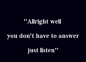 Allright well

you don't have to answer

just listen