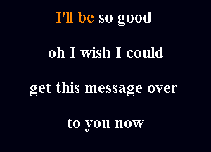 I'll be so good

011 I wish I could

get this message over

to you now