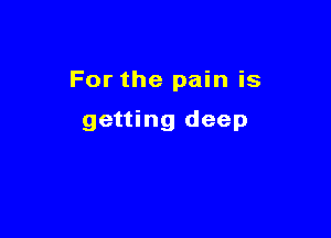 For the pain is

getting deep
