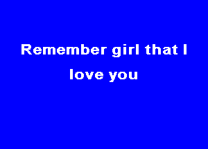 Remember girl that I

love you