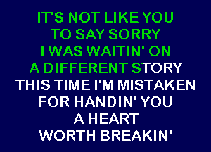 IT'S NOT LIKEYOU
TO SAY SORRY
IWAS WAITIN' ON
A DIFFERENT STORY
THIS TIME I'M MISTAKEN
FOR HANDIN'YOU
A HEART
WORTH BREAKIN'