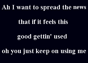 All I want to spread the news
that if it feels this
good gettin' used

011 you just keep on using me