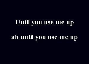 Until you use me up

ah until you use me up
