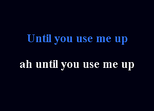 ah until you use me up