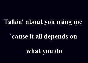 Talkin' about you using me

cause it all depends on

what you do