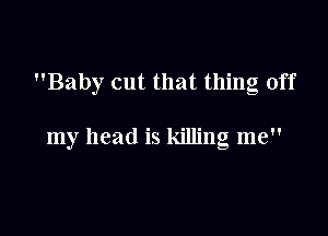 Baby cut that thing off

my head is killing me
