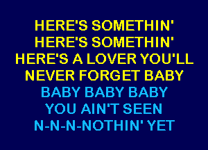 HERE'S SOMETHIN'
HERE'S SOMETHIN'
HERE'S A LOVER YOU'LL
NEVER FORG ET BABY
BABY BABY BABY
YOU AIN'T SEEN
N-N-N-NOTHIN' YET