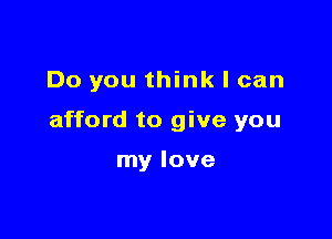 Do you think I can

afford to give you

my love