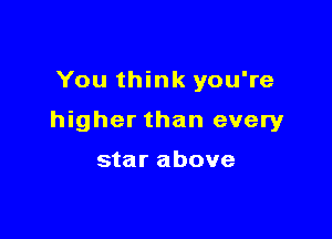 You think you're

higher than every

star above