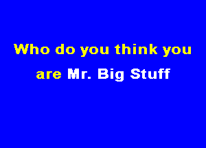 Who do you think you

are Mr. Big Stuff