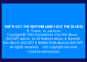 SHE'S GOT THE RHYTHM (AND I GOT THE BLUES)

R.Travis-A.Jackson
Copyrighto1992 Sometimes You Win Music
(ASCAP) admin. by All Nations Music 8g Seventh
Son Music (ASCAP) 8g Mattler Ruth Musick (ASCAP)

All rights reserved Int'l copyright secured
Used by permission