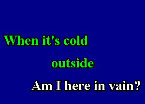 When it's cold

outside

Am I here in vain?