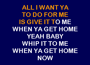 ALL I WANT YA

TO DO FOR ME

IS GIVE IT TO ME
WHEN YA GET HOME

YEAH BABY

WHIP IT TO ME

WHEN YA GET HOME
NOW