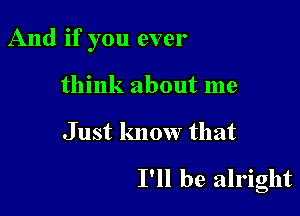 And if you ever
think about me

J ust know that

I'll be alright