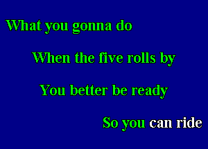 What you gonna do

When the live rolls by

You better be ready

So you can ride