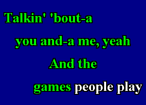 Talkin' 'bout-a

you and-a me, yeah

And the

games people play