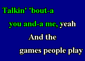 Talkin' 'bout-a

you and-a me, yeah

And the

games people play