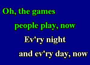 Oh, the games

people play, now

Ev'ry night

and ev'ry day, now