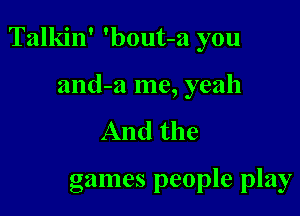 Talkin' 'bout-a you

and-w me, yeah
And the

games people play