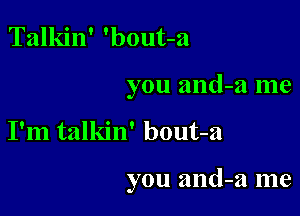 Talkin' 'bout-a

you and-a me

I'm talkin' bout-a

you and-a me