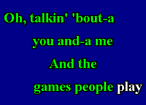 0h, talkin' 'bout-a
you and-w me

And the

games people play