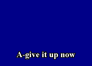 A-give it up now