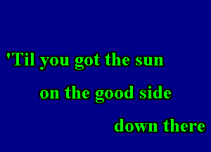 'Til you got the sun

on the good side

down there