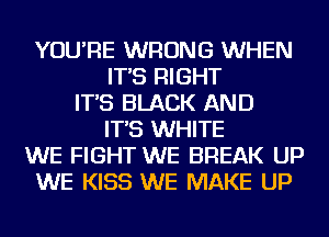YOU'RE WRONG WHEN
IT'S RIGHT
IT'S BLACK AND
IT'S WHITE
WE FIGHT WE BREAK UP
WE KISS WE MAKE UP