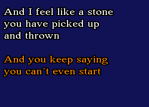 And I feel like a stone
you have picked up
and thrown

And you keep saying
you canyt even start