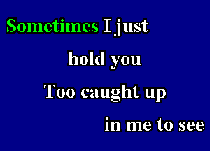 Sometimes I just

hold you

T00 caught up

in me to see