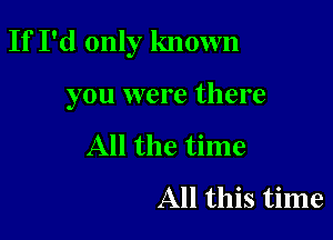 If I'd only known

you were there

All the time
All this time