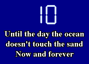 um
H

U

Until the day the ocean
doesn't touch the sand
N 0w and forever
